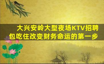 大兴安岭大型夜场KTV招聘包吃住改变财务命运的第一步